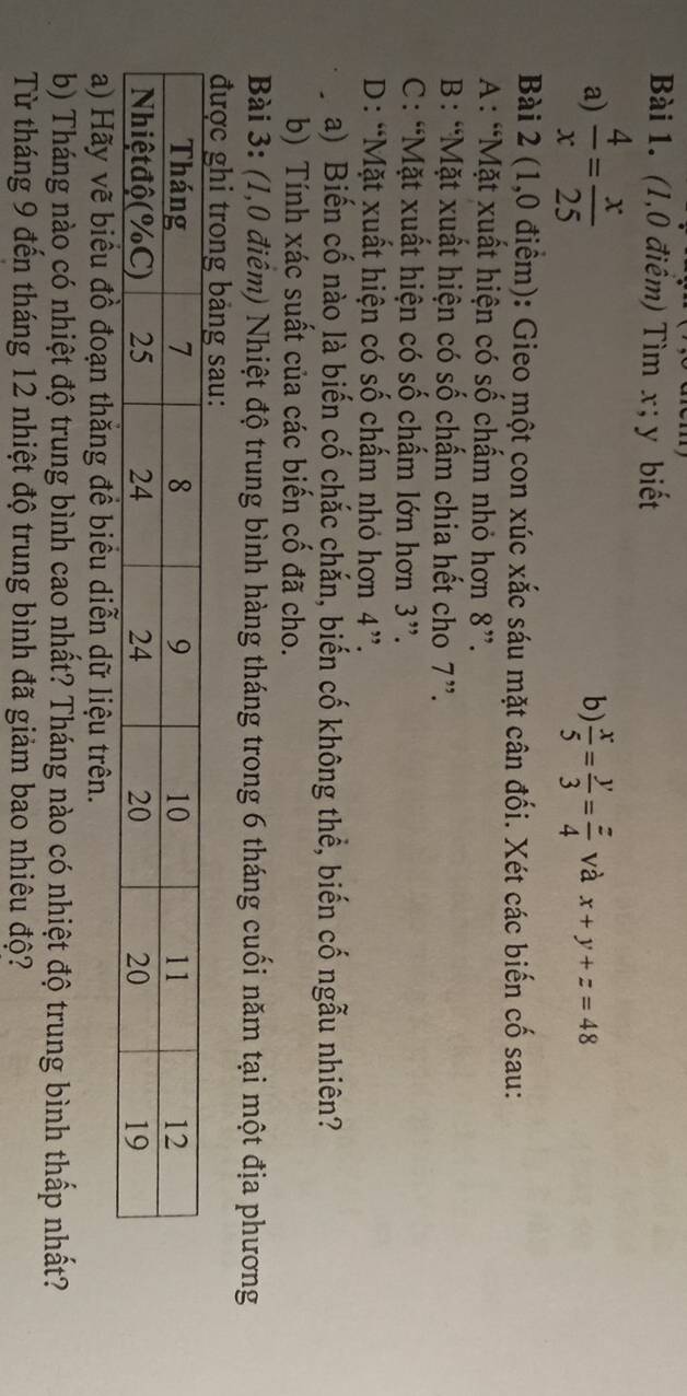 (1,0 điểm) Tìm x; y biết
b)
a)  4/x = x/25   x/5 = y/3 = z/4  và x+y+z=48
Bài 2 (1,0 điểm): Gieo một con xúc xắc sáu mặt cân đối. Xét các biến cố sau:
A : “Mặt xuất hiện có số chấm nhỏ hơn 8 ”.
B: “Mặt xuất hiện có số chấm chia hết cho 7 ”.
C: “Mặt xuất hiện có số chấm lớn hơn 3 ”.
D: “Mặt xuất hiện có số chấm nhỏ hơn 4 ”.
a) Biến cố nào là biến cố chắc chắn, biến cố không thể, biến cố ngẫu nhiên?
b) Tính xác suất của các biến cố đã cho.
Bài 3: (1,0 điểm) Nhiệt độ trung bình hàng tháng trong 6 tháng cuối năm tại một địa phương
a) Hãy vẽ biểu đồ đoạn thăng đề biểu diễn dữ liệu trên.
b) Tháng nào có nhiệt độ trung bình cao nhất? Tháng nào có nhiệt độ trung bình thấp nhất?
Từ tháng 9 đến tháng 12 nhiệt độ trung bình đã giảm bao nhiêu độ?