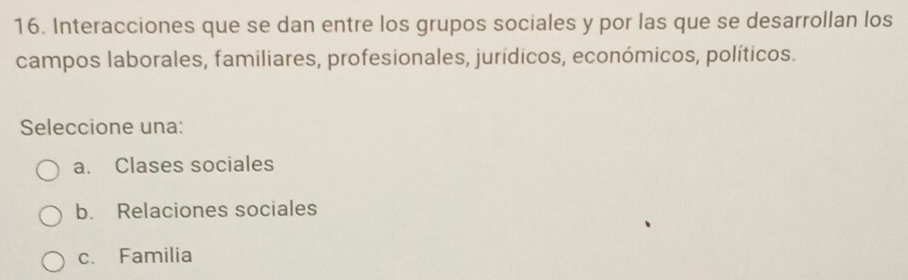 Interacciones que se dan entre los grupos sociales y por las que se desarrollan los
campos laborales, familiares, profesionales, jurídicos, económicos, políticos.
Seleccione una:
a. Clases sociales
b. Relaciones sociales
c. Familia