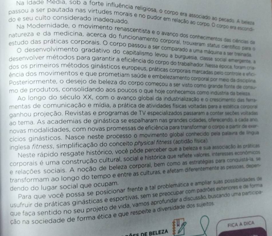 Na Idade Média, sob a forte influência religiosa, o corpo era associado ao pecado. A beleza
passou a ser pautada nas virtudes morais e no pudor em relação ao corpo. O corpo era escond
do e seu culto considerado inadequado.
Na Modernidade, o movimento renascentista e o avanço dos conhecimentos das ciências d
natureza e da medicina, acerca do funcionamento corporal, trouxeram status científico para o
estudo das práticas corporais. O corpo passou a ser comparado a uma máquina a ser treinada
O desenvolvimento gradativo do capitalismo levou a burguesia, classe social emergente, a
desenvolver métodos para garantir a eficiência do corpo do trabalhador Nessa época, foram cria
dos os primeiros métodos ginásticos europeus, práticas corporais marcadas pelo controle e efici
ência dos movimentos e que prometiam saúde e embelezamento corporal por meio da discíplina
Posteriormente, o desejo de beleza do corpo começou a ser visto como grande fonte de cosu
mo de produtos, consolidando aos poucos o que hoje conhecemos como industria da beleza
Ao longo do século XX, com o avanço global da industrialização e o crescimento das ferra-
mentas de comunicação e mídia, a prática de atividades físicas voltadas para a estética corporai
ganhou projeção. Revistas e programas de TV especializados passaram a conter seções voltadas
ao tema. As academias de ginástica se espalharam nas grandes cidades, oferecendo, a cada ano,
novas modalidades, com novas promessas de eficiência para transformar o corpo a partir de exer
cícios ginásticos. Nasce neste processo o movimento global conhecido pela palavra de língua
inglesa fitness, simplificação do conceito physical fitness (aptidão física).
Neste rápido resgate histórico, você pôde perceber que a beleza e sua associação às práticas
corporais é uma construção cultural, social e histórica que reflete valores, interesses econômicos
e relações sociais. A noção de beleza corporal, bem como as estratégias para conquistã-la, se
transformam ao longo do tempo e entre as culturas, e afetam diferentemente as pessoas, depen-
dendo do lugar social que ocupam.
Para que você possa se posicionar frente a tal problemática e ampliar suas possibilidades de
usufruir de práticas ginásticas e esportivas, sem se preocupar com padrões exteriores e de forma
que faça sentido no seu projeto de vida, vamos aprofundar a discussão, buscando uma participa
cão na sociedade de forma ética e que respeite a diversidade dos sujeitos
FICA A DICA
ões de beleza