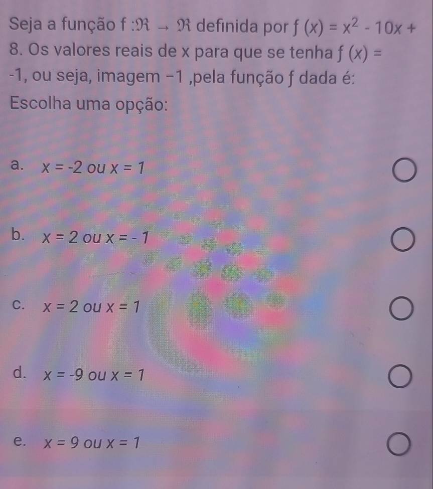 Seja a função f:9tto 9t definida por f(x)=x^2-10x+
8. Os valores reais de x para que se tenha f(x)=
-1, ou seja, imagem −1 ,pela função f dada é:
Escolha uma opção:
a. x=-2 ou x=1
b. x=2 ou x=-1
C. x=2 ou x=1
d. x=-9 ou x=1
e. x=9 ou x=1