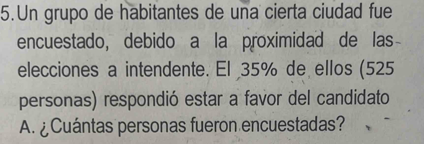 Un grupo de habitantes de una cierta ciudad fue 
encuestado, debido a la proximidad de las- 
elecciones a intendente. El 35% de ellos (525
personas) respondió estar a favor del candidato 
A. ¿Cuántas personas fueron encuestadas?