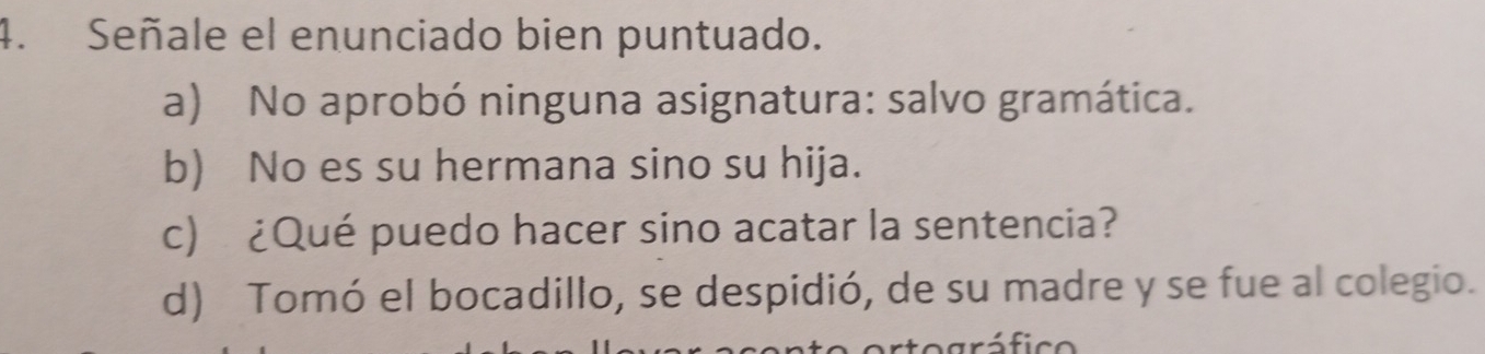 Señale el enunciado bien puntuado.
a) No aprobó ninguna asignatura: salvo gramática.
b) No es su hermana sino su hija.
c) ¿Qué puedo hacer sino acatar la sentencia?
d) Tomó el bocadillo, se despidió, de su madre y se fue al colegio.
ráfico