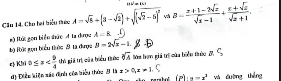 Điễm (x) 
Câu 14. Cho hai biểu thức A=sqrt(8)+(3-sqrt(2))+sqrt((sqrt 2)-5)^2 và B= (x+1-2sqrt(x))/sqrt(x)-1 + (x+sqrt(x))/sqrt(x)+1 . 
a) Rút gọn biểu thức A ta được A=8. 
b) Rút gọn biểu thức B ta được B=2sqrt(x)-1. 
c) Khi 0≤ x thì giá trị của biểu thức sqrt[3](A) lớn hơn giá trị của biểu thức B. 
d) Điều kiện xác định của biểu thức B là x>0, x!= 1. 
parabol (P) . y=x^2 và dường thắng