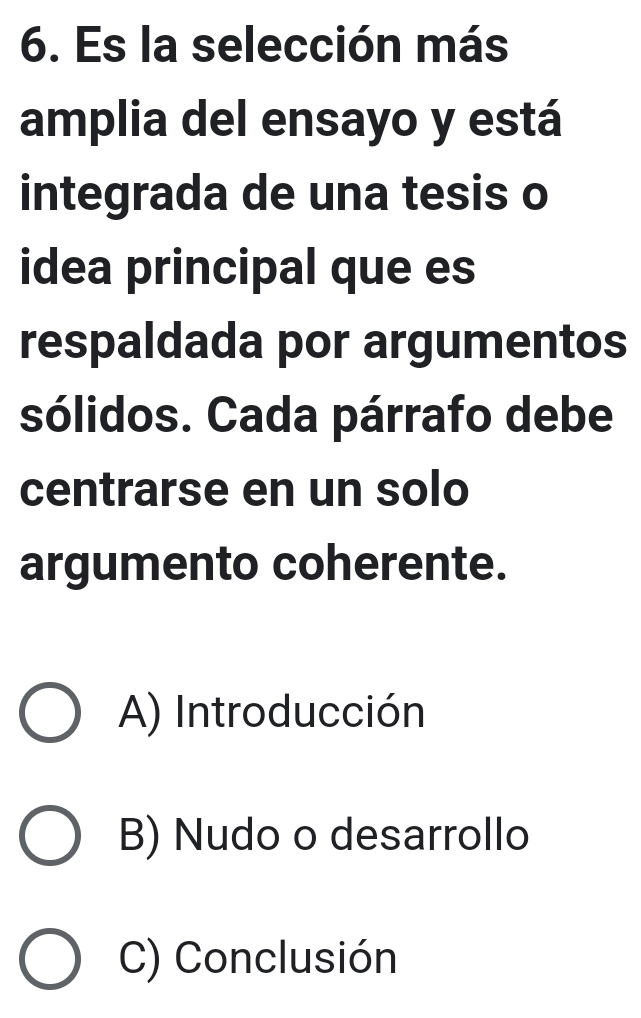 Es la selección más
amplia del ensayo y está
integrada de una tesis o
idea principal que es
respaldada por argumentos
sólidos. Cada párrafo debe
centrarse en un solo
argumento coherente.
A) Introducción
B) Nudo o desarrollo
C) Conclusión