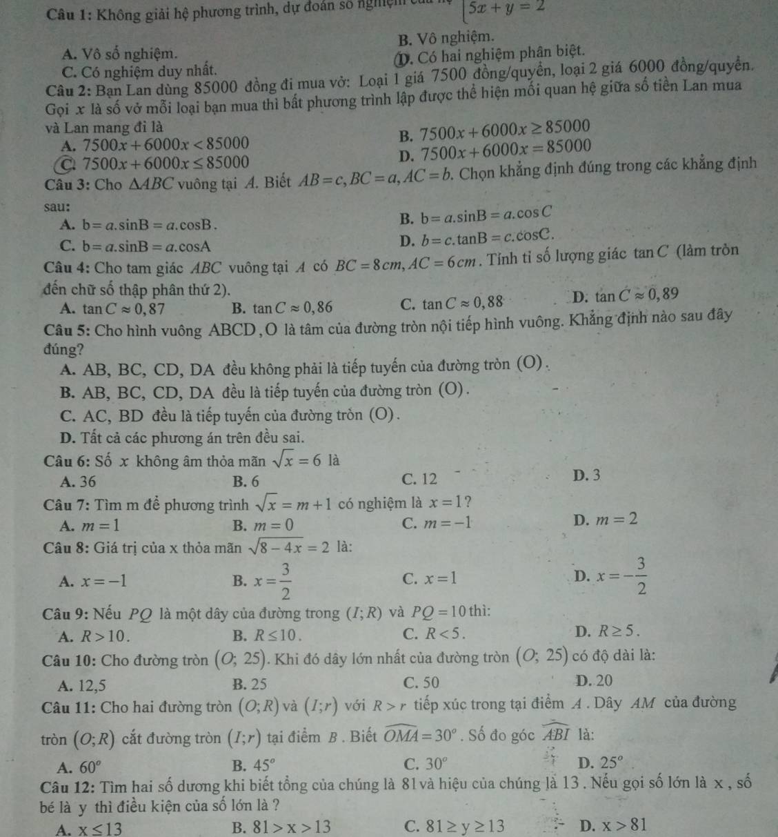 Không giải hệ phương trình, dự đoàn số nghệm  5x+y=2
A. Vô số nghiệm. B. Vô nghiệm.
C. Có nghiệm duy nhất.. Có hai nghiệm phân biệt.
Câu 2: Bạn Lan dùng 85000 đồng đi mua vở: Loại 1 giá 7500 đồng/quyền, loại 2 giá 6000 đồng/quyền.
Gọi x là số vở mỗi loại bạn mua thì bất phương trình lập được thể hiện mối quan hệ giữa số tiền Lan mua
và Lan mang đi là
A. 7500x+6000x<85000</tex>
B. 7500x+6000x≥ 85000
a 7500x+6000x≤ 85000
D. 7500x+6000x=85000
Câu 3: Cho △ ABC vuông tại A. Biết AB=c,BC=a,AC=b Chọn khẳng định đúng trong các khẳng định
sau:
A. b=a.sin B=a.cos B.
B. b=a.sin B=a.cos C
C. b=a.sin B=a.cos A
D. b=c.tan B=c.cos C.
Câu 4: Cho tam giác ABC vuông tại A có BC=8cm,AC=6cm. Tỉnh tỉ số lượng giác tan C (làm tròn
đến chữ số thập phân thứ 2). D. tan Capprox 0,89
A. tan Capprox 0,87 B. tan Capprox 0,86 C. tan Capprox 0,88
Câu 5: Cho hình vuông ABCD , O là tâm của đường tròn nội tiếp hình vuông. Khẳng định nào sau đây
đúng?
A. AB, BC, CD, DA đều không phải là tiếp tuyến của đường tròn (O) .
B. AB, BC, CD, DA đều là tiếp tuyến của đường tròn (O).
C. AC, BD đều là tiếp tuyến của đường tròn (O) .
D. Tất cả các phương án trên đều sai.
Câu 6: Số x không âm thỏa mãn sqrt(x)=6 là D. 3
A. 36 B. 6 C. 12
Câu 7: Tìm m để phương trình sqrt(x)=m+1 có nghiệm là x=1 ?
A. m=1 B. m=0 C. m=-1
D. m=2
Câu 8: Giá trị của x thỏa mãn sqrt(8-4x)=2 là:
A. x=-1 B. x= 3/2  x=- 3/2 
C. x=1 D.
Câu 9: Nếu PQ là một dây của đường trong (I;R) và PQ=10 thì:
A. R>10. B. R≤ 10. C. R<5. D. R≥ 5.
Câu 10: Cho đường tròn (O;25). Khi đó dây lớn nhất của đường tròn (O;25) có độ dài là:
A. 12,5 B. 25 C. 50 D. 20
Câu 11: Cho hai đường tròn (O;R) và (I;r) với R>r tiếp xúc trong tại điểm A. Dây AM của đường
tròn (O;R) cắt đường tròn (I;r) tại điểm B. Biết widehat OMA=30°. Số đo góc widehat ABI là:
A. 60° B. 45° C. 30° D. 25°
Câu 12: Tìm hai số dương khi biết tổng của chúng là 81 và hiệu của chúng là 13 . Nếu gọi số lớn là x , số
bé là y thì điều kiện của số lớn là ?
A. x≤ 13 B. 81>x>13 C. 81≥ y≥ 13 D. x>81