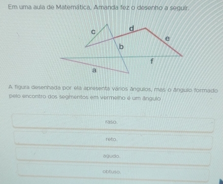 Em uma aula de Matemática, Amanda fez o desenho a seguír.
A figura desenhada por ela apresenta vários ângulos, mas o ângulo formado
pelo encontro dos segmentos em vermelho é um ângulo
raso.
reto.
agudo.
obtuso.