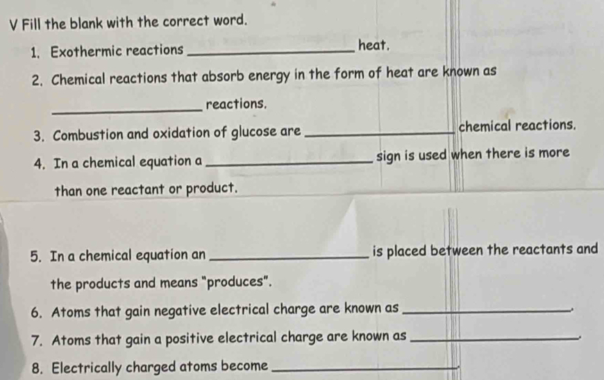 Fill the blank with the correct word. 
1. Exothermic reactions _heat. 
2. Chemical reactions that absorb energy in the form of heat are known as 
_reactions. 
3. Combustion and oxidation of glucose are _chemical reactions. 
4. In a chemical equation a _sign is used when there is more 
than one reactant or product. 
5. In a chemical equation an _is placed between the reactants and 
the products and means "produces”. 
6. Atoms that gain negative electrical charge are known as_ 
7. Atoms that gain a positive electrical charge are known as_ 
. 
8. Electrically charged atoms become_