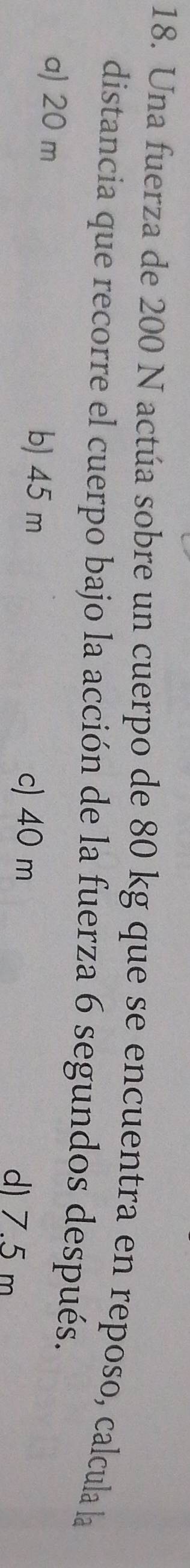 Una fuerza de 200 N actúa sobre un cuerpo de 80 kg que se encuentra en reposo, calcula la
distancia que recorre el cuerpo bajo la acción de la fuerza 6 segundos después.
b) 45 m c) 40 m
a) 20 m d) 7.5 m