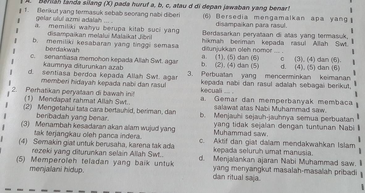 Berilah tanda silang (X) pada huruf a, b, c, atau d di depan jawaban yang benar!
1. Berikut yang termasuk sebab seorang nabi diberi (6) Bersedia mengamalkan apa yang
gelar ulul azmi adalah ... . disampaikan para rasul.
a. memiliki wahyu berupa kitab suci yang Berdasarkan peryataan di atas yang termasuk,
disampaikan melalui Malaikat Jibril hikmah beriman kepada rasul Allah Swt.
b. memiliki kesabaran yang tinggi semasa ditunjukkan oleh nomor ... .
berdakwah
a. (1), (5) dan (6) c (3), (4) dan (6).
c. senantiasa memohon kepada Allah Swt. agar b. (2), (4) dan (5) d. (4), (5) dan (6)
kaumnya diturunkan azab
3. Perbuatan yang mencerminkan keimanan
d. sentiasa berdoa kepada Allah Swt. agar kepada nabi dan rasul adalah sebagai berikut,
memberi hidayah kepada nabi dan rasul kecuali ... .
2. Perhatikan peryataan di bawah ini! a. Gemar dan memperbanyak membaca :
(1) Mendapat rahmat Allah Swt.. salawat atas Nabi Muhammad saw.
(2) Mengetahui tata cara bertauhid, beriman, dan b. Menjauhi sejauh-jauhnya semua perbuatan B
beribadah yang benar.
yang tidak sejalan dengan tuntunan Nabi B
(3) Menambah kesadaran akan alam wujud yang Muhammad saw.
tak terjangkau oleh panca indera. c. Aktif dan giat dalam mendakwahkan Islam
:
B (4) Semakin giat untuk berusaha, karena tak ada kepada seluruh umat manusia.
B
rezeki yang diturunkan selain Allah Swt.. d. Menjalankan ajaran Nabi Muhammad saw.
(5) Memperoleh teladan yang baik untuk yang menyangkut masalah-masalah pribadi :
menjalani hidup. dan ritual saja.
a x
: