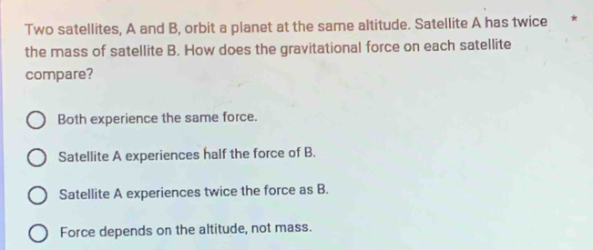 Two satellites, A and B, orbit a planet at the same altitude. Satellite A has twice *
the mass of satellite B. How does the gravitational force on each satellite
compare?
Both experience the same force.
Satellite A experiences half the force of B.
Satellite A experiences twice the force as B.
Force depends on the altitude, not mass.