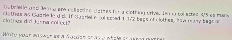 Gabrielle and Jenna are collecting clothes for a clothing drive. Jenna collected 3/5 as many 
clothes as Gabrielle did. If Gabrielle collected 1 1/2 bags of clothes, how many bags of 
clothes did Jenna collect? 
Write your answer as a fraction or as a whole or mixed number