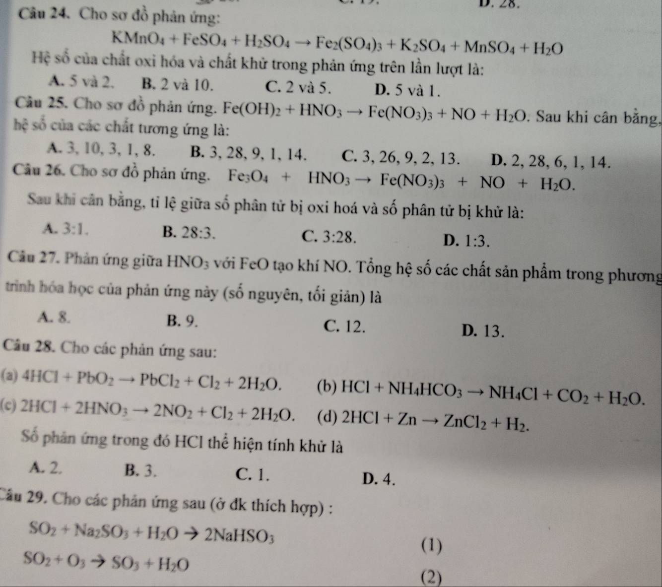 Cho sơ đồ phản ứng:
KMnO_4+FeSO_4+H_2SO_4to Fe_2(SO_4)_3+K_2SO_4+MnSO_4+H_2O
Hệ số của chất oxi hóa và chất khử trong phản ứng trên lần lượt là:
A. 5 và 2. B. 2 và 10. C. 2 và 5. D. 5 và 1.
Câu 25. Cho sơ đồ phản ứng. Fe(OH)_2+HNO_3to Fe(NO_3)_3+NO+H_2O. Sau khi cân bằng,
hệ số của các chất tương ứng là:
A. 3, 10, 3, 1, 8. B. 3, 28, 9, 1, 14. C. 3, 26, 9, 2, 13. D. 2, 28, 6, 1, 14.
Câu 26. Cho sơ đồ phản ứng. Fe_3O_4+HNO_3to Fe(NO_3)_3+NO+H_2O.
Sau khi cản bằng, tỉ lệ giữa số phân tử bị oxi hoá và số phân tử bị khử là:
A. 3:1. B. 28:3. C. 3:28. D. 1:3.
Câu 27. Phản ứng giữa HNO_3 với FeO tạo khí NO. Tổng hệ số các chất sản phẩm trong phương
trình hóa học của phản ứng này (số nguyên, tối giản) là
A. 8. B. 9. C. 12. D. 13.
Câu 28. Cho các phản ứng sau:
(a) 4HCl+PbO_2to PbCl_2+Cl_2+2H_2O. (b) HCl+NH_4HCO_3to NH_4Cl+CO_2+H_2O.
(c) 2HCl+2HNO_3to 2NO_2+Cl_2+2H_2O. (d) 2HCl+Znto ZnCl_2+H_2.
Số phân ứng trong đó HCl thể hiện tính khử là
A. 2. B. 3. C. 1.
D. 4.
Câu 29. Cho các phản ứng sau (ở đk thích hợp) :
SO_2+Na_2SO_3+H_2Oto 2NaHSO_3
(1)
SO_2+O_3to SO_3+H_2O
(2)