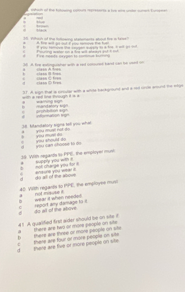 legislation . Which of the following colours represents a live wire under current European
a red
blue
c
d black brown
35. Which of the following statements about fire is false?
a A fire will go out if you remove the fue!
b If you remove the oxygen supply to a fire. it will go out
c Pouring water on a fire will always put it out.
d Fire needs oxygen to continue burning
36. A fire extinguisher with a red coloured band can be used on
b class B fires a class A fires.
d class D fires c class C fires
37. A sign that is circular with a white background and a red circle around the edge
with a red line through it is a
b mandatory sign a warning sign
d information sign. c prohibition sign.
38. Mandatory signs tell you what
c you should do b you must do. a you must not do.
d you can choose to do
39. With regards to PPE, the employer must
a supply you with it.
d do all of the above. c ensure you wear it. b not charge you for it
a not misuse it. 40 With regards to PPE, the employee must
b wear it when needed.
d do all of the above report any damage to it
c
41 A qualified first aider should be on site if
a there are two or more people on site
b there are three or more people on site
C there are four or more people on site
d there are five or more people on site