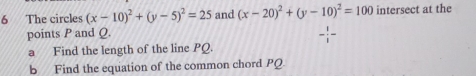 The circles (x-10)^2+(y-5)^2=25 and (x-20)^2+(y-10)^2=100 intersect at the 
points P and Q
- 1/1 -
a Find the length of the line PQ. 
b Find the equation of the common chord PQ