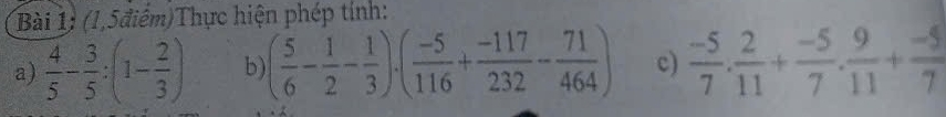 (1,5điêm)Thực hiện phép tính: 
a)  4/5 - 3/5 :(1- 2/3 ) b) ( 5/6 - 1/2 - 1/3 )· ( (-5)/116 + (-117)/232 - 71/464 ) c)  (-5)/7 . 2/11 + (-5)/7 . 9/11 + (-5)/7 