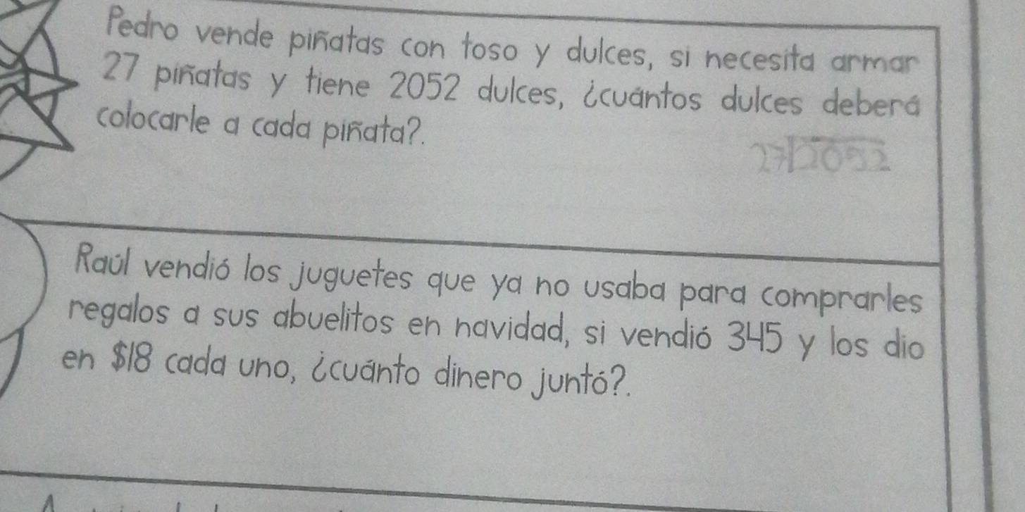 fedro vende piñatas con toso y dulces, si necesita armar
27 piñatas y tiene 2052 dulces, ¿cuántos dulces deberá 
colocarle a cada piñata?. 
Raúl vendió los juguetes que ya no usaba para comprarles 
regalos a sus abuelitos en navidad, si vendió 345 y los dio 
en $18 cada uno, ¿cuánto dinero juntó?.