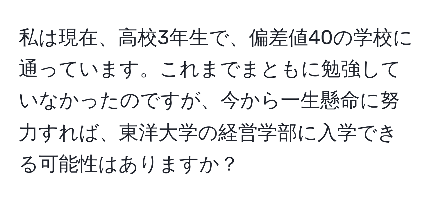 私は現在、高校3年生で、偏差値40の学校に通っています。これまでまともに勉強していなかったのですが、今から一生懸命に努力すれば、東洋大学の経営学部に入学できる可能性はありますか？