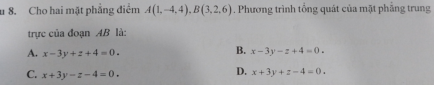 Cho hai mặt phẳng điểm A(1,-4,4), B(3,2,6). Phương trình tổng quát của mặt phẳng trung
trực của đoạn AB là:
B.
A. x-3y+z+4=0. x-3y-z+4=0.
D.
C. x+3y-z-4=0. x+3y+z-4=0.