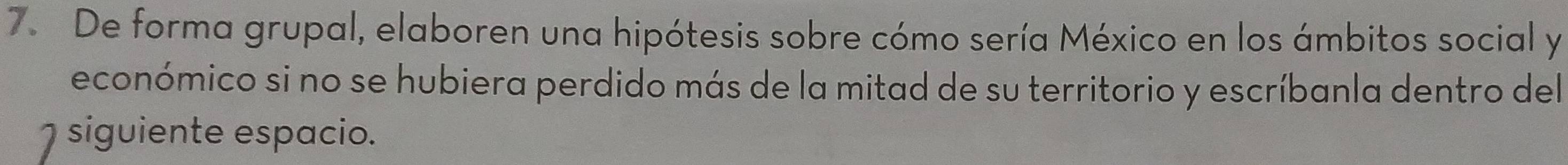 De forma grupal, elaboren una hipótesis sobre cómo sería México en los ámbitos social y 
económico si no se hubiera perdido más de la mitad de su territorio y escríbanla dentro del 
siguiente espacio.