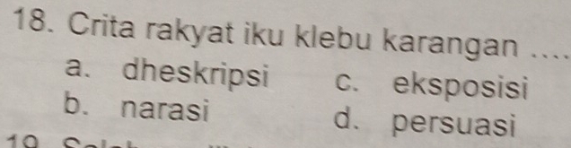 Crita rakyat iku klebu karangan ....
a. dheskripsi c. eksposisi
b. narasi d. persuasi
10