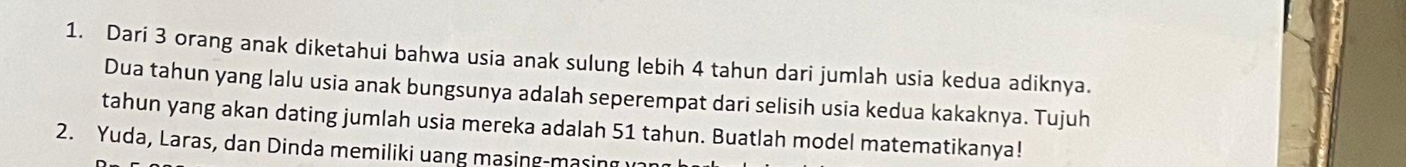 Dari 3 orang anak diketahui bahwa usia anak sulung lebih 4 tahun dari jumlah usia kedua adiknya. 
Dua tahun yang lalu usia anak bungsunya adalah seperempat dari selisih usia kedua kakaknya. Tujuh 
tahun yang akan dating jumlah usia mereka adalah 51 tahun. Buatlah model matematikanya! 
2. Yuda, Laras, dan Dinda memiliki uang masing-masing