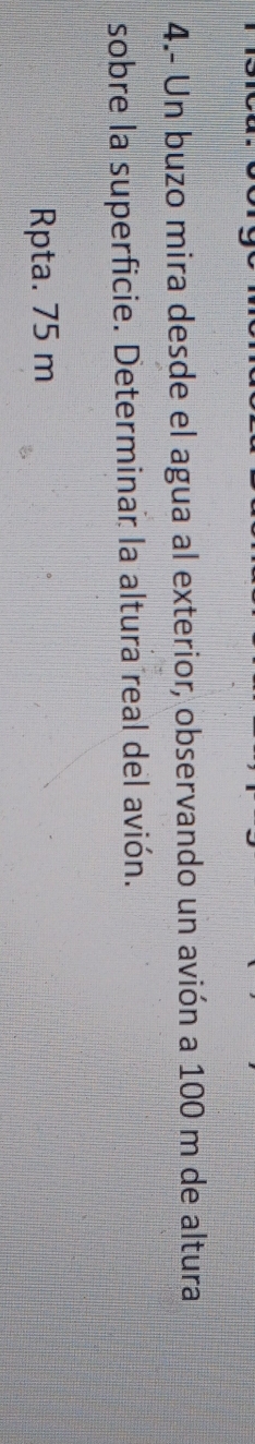 4.- Un buzo mira desde el agua al exterior, observando un avión a 100 m de altura 
sobre la superficie. Determinar la altura real del avión. 
Rpta. 75 m