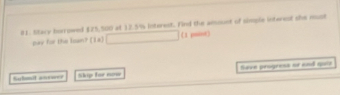 Stary borrowed $25,500 at 12.5% interest. Find the ansount of simple interest she nust 
pay for the loan? (1a) (1 pmint) 
Sulmit answer Skip far now Sove progress or end quiz