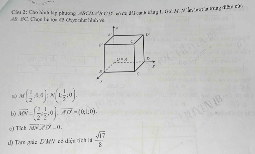 Cho hình lập phương ABCD A'B'C'D' có độ dài cạnh bằng 1. Gọi M, N lần lượt là trung điểm của
AB, BC. Chọn hệ tọa độ Oxyz như hình vẽ.
a) M( 1/2 ;0;0);N(1; 1/2 ;0).
b) overline MN=( 1/2 ; 1/2 ;0);vector A'D'=(0;1;0).
c) Tich vector MN.vector A'D'=0.
d) Tam giác D'MN có diện tích là  sqrt(17)/8 .