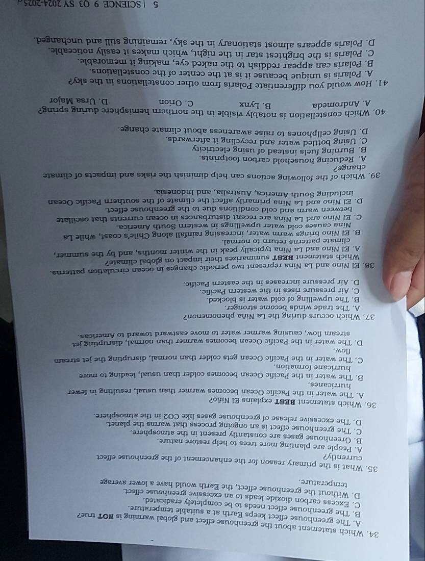 Which statement about the greenhouse effect and global warming is NOT true?
A. The greenhouse effect keeps Earth at a suitable temperature.
B. The greenhouse effect needs to be completely eradicated.
C. Excess carbon dioxide leads to an excessive greenhouse effect
D. Without the greenhouse effect, the Earth would have a lower average
temperature.
35. What is the primary reason for the enhancement of the greenhouse effect
currently?
A. People are planting more trees to help restore nature.
B. Greenhouse gases are constantly present in the atmosphere.
C. The greenhouse effect is an ongoing process that warms the planet.
D. The excessive release of greenhouse gases like CO2 in the atmosphere.
36. Which statement BEST explains El Niño?
A. The water in the Pacific Ocean becomes warmer than usual, resulting in fewer
hurricanes.
B. The water in the Pacific Ocean becomes colder than usual, leading to more
hurricane formation.
C. The water in the Pacific Ocean gets colder than normal, disrupting the jet stream
flow.
D. The water in the Pacific Ocean becomes warmer than normal, disrupting jet
stream flow, causing warmer water to move eastward toward to Americas.
37. Which occurs during the La Niña phenomenon?
A. The trade winds become stronger.
B. The upwelling of cold water is blocked.
C. Air pressure rises in the western Pacific.
D. Air pressure increases in the eastern Pacific.
38. El Nino and La Nina represent two periodic changes in ocean circulation patterns.
Which statement BEST summarizes their impact on global climate?
A. El Nino and La Nina typically peak in the winter months, and by the summer,
climate patterns return to normal.
B. El Nino brings warm water, increasing rainfall along Chile's coast, while La
Nina causes cold water upwellings in western South America.
C. El Nino and La Nina are recent disturbances in ocean currents that oscillate
between warm and cold conditions due to the greenhouse effect.
D. El Nino and La Nina primarily affect the climate of the southern Pacific Ocean
including South America, Australia, and Indonesia.
39. Which of the following actions can help diminish the risks and impacts of climate
change?
A. Reducing household carbon footprints.
B. Burning fuels instead of using electricity
C. Using bottled water and recycling it afterwards.
D. Using cellphones to raise awareness about climate change.
40. Which constellation is notably visible in the northern hemisphere during spring?
A. Andromeda B. Lynx C. Orion D. Ursa Major
41. How would you differentiate Polaris from other constellations in the sky?
A. Polaris is unique because it is at the center of the constellations.
B. Polaris can appear reddish to the naked eye, making it memorable.
C. Polaris is the brightest star in the night, which makes it easily noticeable.
D. Polaris appears almost stationary in the sky, remaining still and unchanged.
5 | SCIENCE 9 O3 SY 2024-2025
