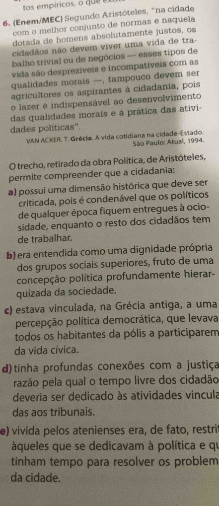 tos empíricos, o que ex
6. (Enem/MEC) Segundo Aristóteles, “na cidade
com o melhor conjunto de normas e naquela
dotada de homens absolutamente justos, os
cidadãos não devem viver uma vida de tra-
balho trivial ou de negócios — esses tipos de
vida são desprezíveis e incompatíveis com as
qualidades morais —, tampouco devem ser
agricultores os aspirantes à cidadania, pois
o lazer é indispensável ao desenvolvimento
das qualidades morais e à prática das ativi-
dades políticas".
VAN ACKER, T. Grécia. A vida cotidiana na cidade-Estado.
São Paulo: Atual, 1994.
O trecho, retirado da obra Política, de Aristóteles,
permite compreender que a cidadania:
a) possui uma dimensão histórica que deve ser
criticada, pois é condenável que os políticos
de qualquer época fiquem entregues à ocio-
sidade, enquanto o resto dos cidadãos tem
de trabalhar.
b) era entendida como uma dignidade própria
dos grupos sociais superiores, fruto de uma
concepção política profundamente hierar-
quizada da sociedade.
c) estava vinculada, na Grécia antiga, a uma
percepção política democrática, que levava
todos os habitantes da pólis a participarem
da vida cívica.
d)tinha profundas conexões com a justiça
razão pela qual o tempo livre dos cidadão
deveria ser dedicado às atividades vincula
das aos tribunais.
e) vivida pelos atenienses era, de fato, restrit
àqueles que se dedicavam à política e qu
tinham tempo para resolver os problem
da cidade.