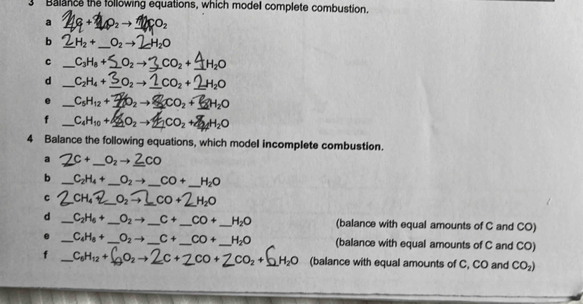 Balance the following equations, which model complete combustion. 
a Q_2 to CO_2
b _ H_2+ _  O_2to H_2O
C _ C_3H_8+ _  O_2 to CO₂ + 4H₂O
d _ C_2H_4+ _  O_2to _ CO_2+_ 2H_2O
e _ C₅H12 + O2 → _ CO₂+H₂O
f _ C_4H_10+4 _  _2O_2to _  CO_2+ H_2O
4 Balance the following equations, which model incomplete combustion. 
a C+ _  O_2 to CO
b _ C_2H_4+ _  O_2to _  CO+ _  H_2O
C CH_4 _  O_2to _  CO+ _  H_2O
d _ C_2H_6+ _  O_2to _ C+ _  CO+ _  H_2O (balance with equal amounts of C and CO) 
e _ C_4H_8+ _  O_2to _  C+ _  CO+ _  H_2O (balance with equal amounts of C and CO)
f _ C_6H_12+ 0 →2 c+2co+ 7 CO_2+ _  H_2O (balance with equal amounts of C, CO and CO_2)