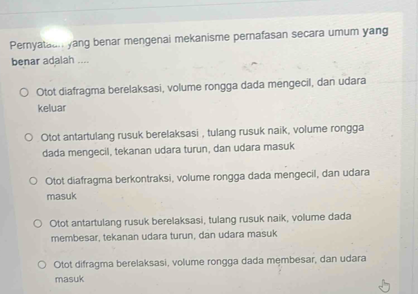 Pernyataan yang benar mengenai mekanisme pernafasan secara umum yang
benar adalah ....
Otot diafragma berelaksasi, volume rongga dada mengecil, dan udara
keluar
Otot antartulang rusuk berelaksasi , tulang rusuk naik, volume rongga
dada mengecil, tekanan udara turun, dan udara masuk
Otot diafragma berkontraksi, volume rongga dada mengecil, dan udara
masuk
Otot antartulang rusuk berelaksasi, tulang rusuk naik, volume dada
membesar, tekanan udara turun, dan udara masuk
Otot difragma berelaksasi, volume rongga dada membesar, dan udara
masuk