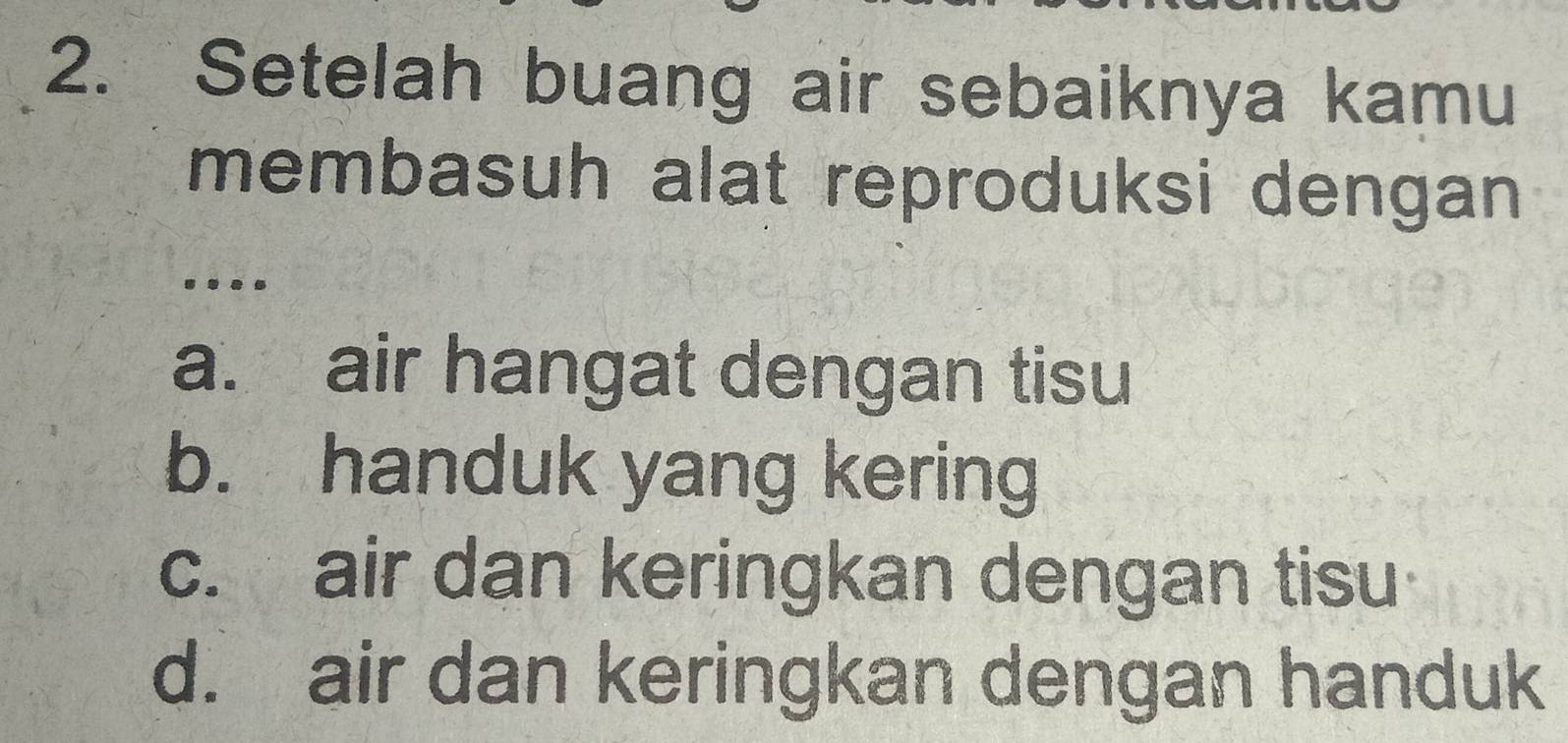 Setelah buang air sebaiknya kamu
membasuh alat reproduksi dengan 
...
a. air hangat dengan tisu
b. handuk yang kering
c. air dan keringkan dengan tisu
d. air dan keringkan dengan handuk