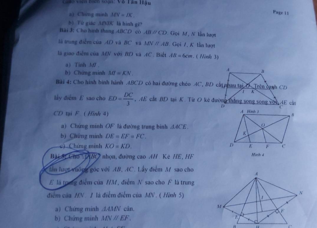 Cháo viên bicn soạn: Vô Tân Hậu 
a) Chứng minh MN=IK. 
Page 11 
b) Tử giác MN/K là hình gi? 
Bài 3: Cho hình thang ABCD có ABparallel CD. Gọi M, N lần lượt 
là trung điểm của AD và BC và MNparallel AB. Gọi 1, K lần lượt 
là giao điểm của MN với BD và AC. Biết AB=6cm. ( Hình 3) 
a) Tinh M/. 
b) Chứng mính MI=KN. 
Bài 4: Cho hình bình hành ABCD có hai đường chéo AC, BD cất nhau tại O Trên cạnh CD
lấy điểm E sao cho ED= DC/3 
CD tại F ( Hình 4) 
a) Chứng minh OF là đường trung binh △ ACE. 
b) Chứng minh DE=EF=FC. 
c) Chứng minh KO=KD. 
Bài S, Cho ABC nhọn, đường cao AH Kè HE, HF
Hinh 4 
lần lượt vưông góc với AB, AC. Lấy điểm M sao cho 
E là trung điểm của HM, điểm N sao cho F là trung 
điểm của HN / là điểm điểm của MN. ( Hình 5) 
a) Chứng minh △ AMNcin. 
b) Chứng minh MNparallel EF. 
R .