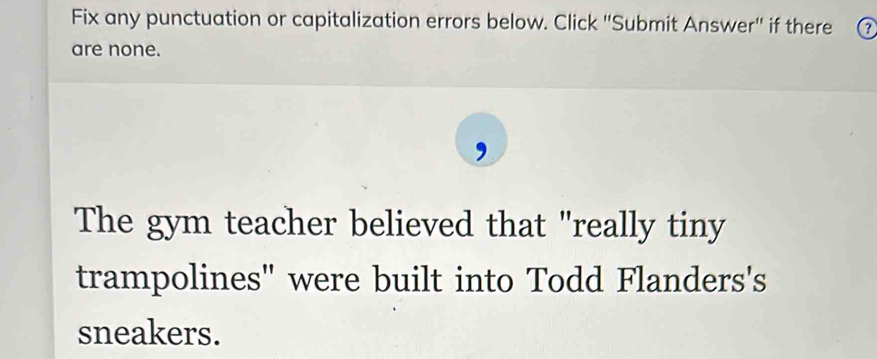 Fix any punctuation or capitalization errors below. Click 'Submit Answer'' if there 
are none. 
The gym teacher believed that "really tiny 
trampolines" were built into Todd Flanders's 
sneakers.