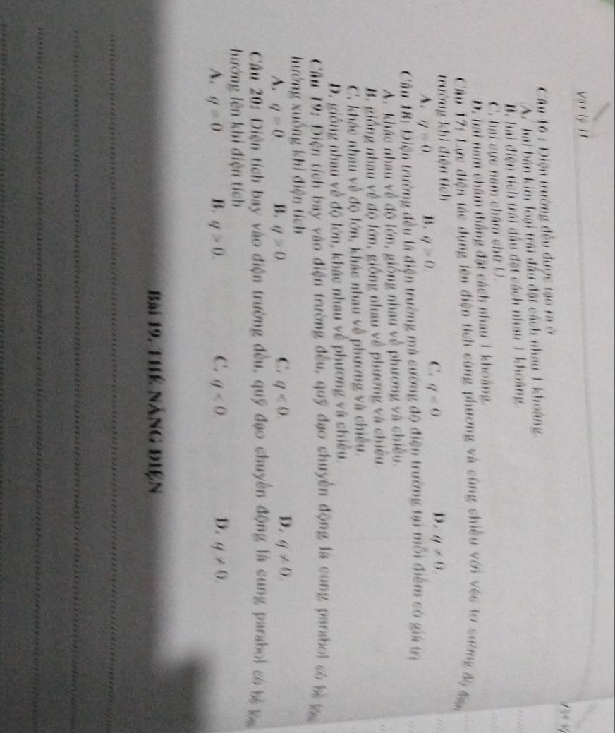 Vật lý 11
×
Câu 16 : Diện trường đều được tạo ra ở
A. hai bán kim loại trái đầu đặt cách nhau 1 khoảng
B. hai điện tích trái đầu đặt cách nhau 1 khoàng.
C. hai cực nam châm chữ U.
D. hai nam châm thắng đặt cách nhau 1 khoảng
a 
Câu 17: Lực điện tác dụng lên điện tích cùng phương và cùng chiều với véc to sường độ đạ
trưởng khi điện tích
C.
D.
A. q=0 B. q>0. q<0</tex> q!= 0
1 
Câu 18: Điện trường đều là điện trường má cường độ điện trường tại mỗi điểm có giá trị
A. khác nhau về độ lớn, giống nhau về phương và chiều.
B. giống nhau về độ lớn, giống nhau về phương và chiều
C. khác nhau về độ lớn, khác nhau về phương và chiều.
D. giống nhau về độ lớn, khác nhau về phương và chiều.
Câu 19: Điện tích bay vào điện trường đều, quỹ đạo chuyển động là cung paraboi só bà ka
hướng xuống khi điện tích
C.
D.
A. q=0 B. q>0 q<0</tex>. q!= 0. 
Cầâu 20: Diện tích bay vào điện trường đều, quỹ đạo chuyển động là cung paraboi có bị k
hướng lên khi điện tích
C.
D.
A. q=0 B. q>0. q<0</tex> q!= 0. 
Bài 19. Thể năng điện
_
_
_