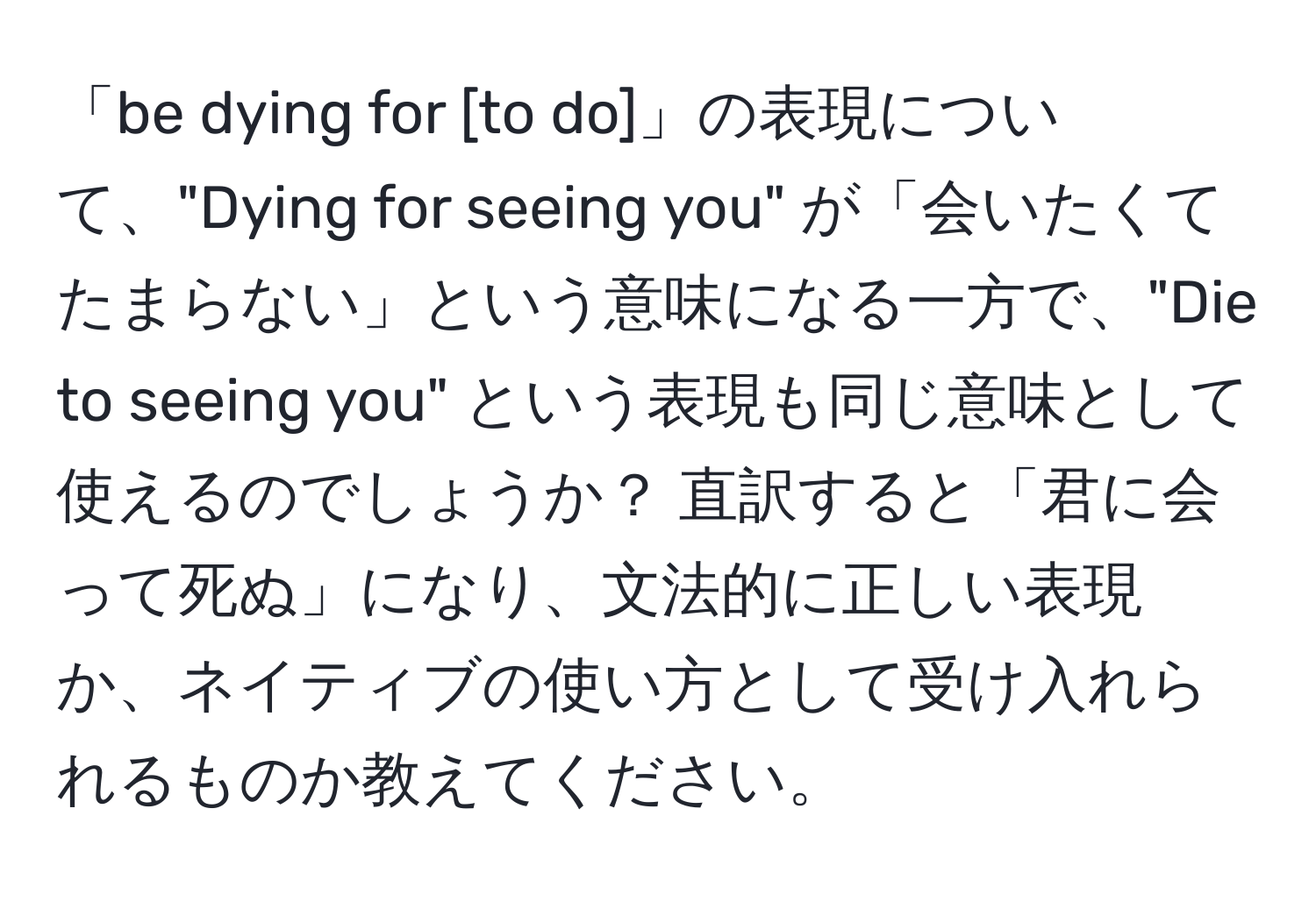 「be dying for [to do]」の表現について、"Dying for seeing you" が「会いたくてたまらない」という意味になる一方で、"Die to seeing you" という表現も同じ意味として使えるのでしょうか？ 直訳すると「君に会って死ぬ」になり、文法的に正しい表現か、ネイティブの使い方として受け入れられるものか教えてください。