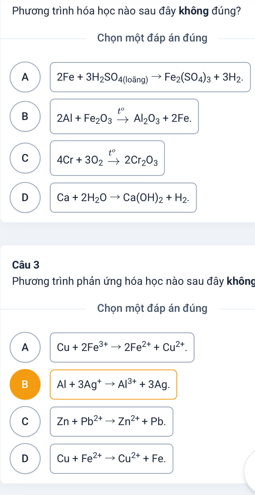 Phương trình hóa học nào sau đây không đúng?
Chọn một đáp án đúng
A 2Fe+3H_2SO_4(loang)to Fe_2(SO_4)_3+3H_2.
B 2Al+Fe_2O_3xrightarrow t^oAl_2O_3+2Fe.
C 4Cr+3O_2xrightarrow t^o2Cr_2O_3
D Ca+2H_2Oto Ca(OH)_2+H_2. 
Câu 3
Phương trình phản ứng hóa học nào sau đây không
Chọn một đáp án đúng
A Cu+2Fe^(3+)to 2Fe^(2+)+Cu^(2+).
B Al+3Ag^+to Al^(3+)+3Ag.
C Zn+Pb^(2+)to Zn^(2+)+Pb.
D Cu+Fe^(2+) to Cu^(2+)+Fe.