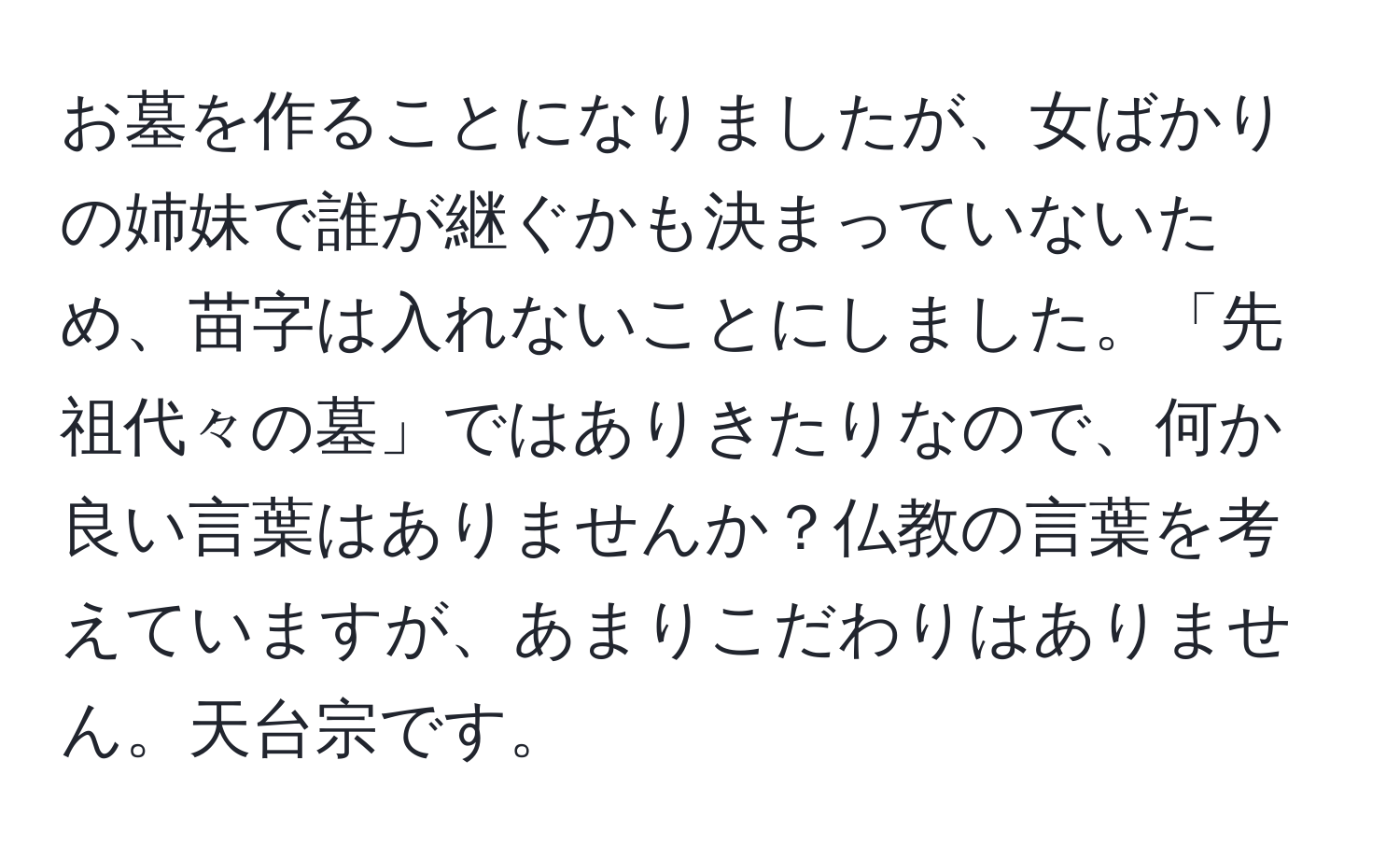 お墓を作ることになりましたが、女ばかりの姉妹で誰が継ぐかも決まっていないため、苗字は入れないことにしました。「先祖代々の墓」ではありきたりなので、何か良い言葉はありませんか？仏教の言葉を考えていますが、あまりこだわりはありません。天台宗です。