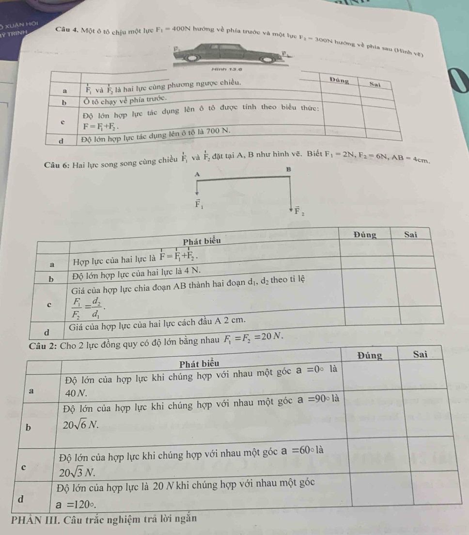 xuàn hội
IÝ TRINH
Câu 4. Một ô tô chịu một lực F_1=400N hướng về phía trước và một lực F_2=300N hướng về phía sau (Hình vẽ)
Câu 6: Hai lực song song cùng chiều frac 1F_1 và frac 1F_2 đặt tại A, B như hình voverline e Biết F_1=2N,F_2=6N,AB=4cm.
B
A
vector F_1
vector F_2
Đúng Sai
Phát biểu
a Hợp lực của hai lực là overline F=F_1+F_2.
b Độ lớn hợp lực của hai lực là 4 N.
Giá của hợp lực chia đoạn AB thành hai đoạn d_1,d_2 theo tỉ lệ
c frac F_1F_2=frac d_2d_1.
d Giá của hợp lực của hai lực cách đầu A 2 cm.
lớn bằng nhau F_1=F_2=20N.