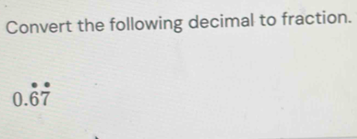 Convert the following decimal to fraction.
0.dot 6dot 7