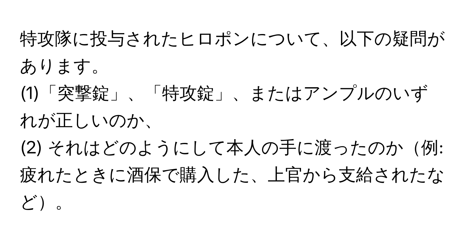 特攻隊に投与されたヒロポンについて、以下の疑問があります。  
(1)「突撃錠」、「特攻錠」、またはアンプルのいずれが正しいのか、  
(2) それはどのようにして本人の手に渡ったのか例: 疲れたときに酒保で購入した、上官から支給されたなど。