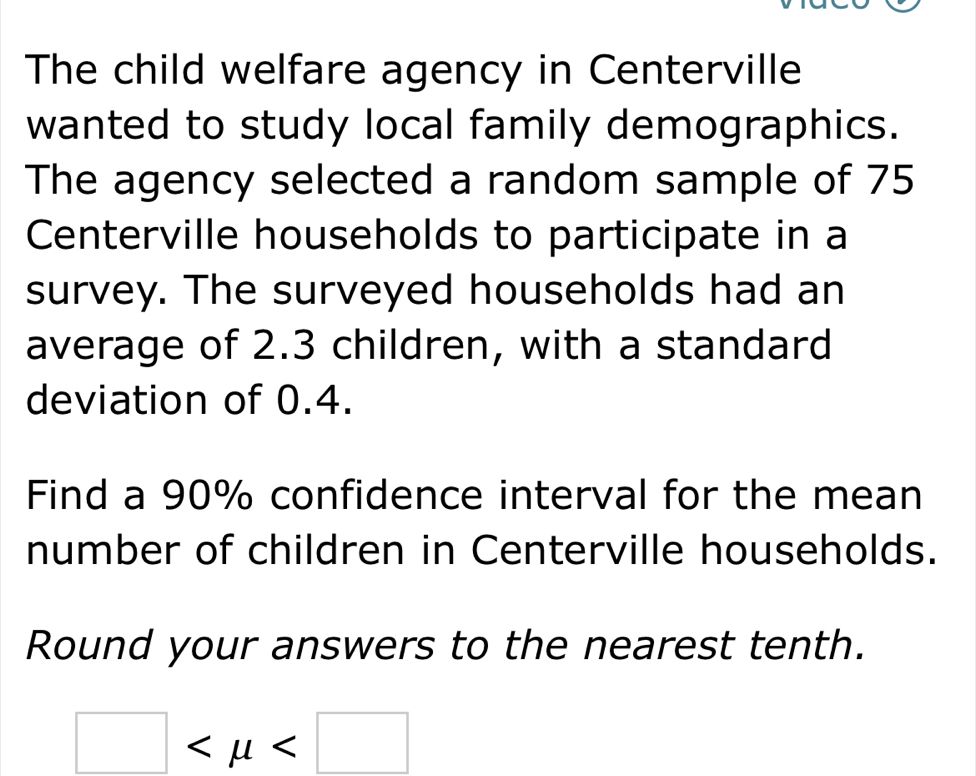 The child welfare agency in Centerville 
wanted to study local family demographics. 
The agency selected a random sample of 75
Centerville households to participate in a 
survey. The surveyed households had an 
average of 2.3 children, with a standard 
deviation of 0.4. 
Find a 90% confidence interval for the mean 
number of children in Centerville households. 
Round your answers to the nearest tenth.
□