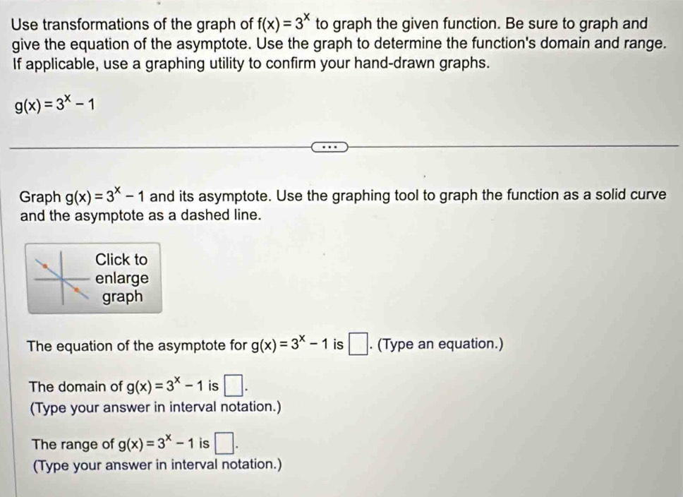 Use transformations of the graph of f(x)=3^x to graph the given function. Be sure to graph and 
give the equation of the asymptote. Use the graph to determine the function's domain and range. 
If applicable, use a graphing utility to confirm your hand-drawn graphs.
g(x)=3^x-1
Graph g(x)=3^x-1 and its asymptote. Use the graphing tool to graph the function as a solid curve 
and the asymptote as a dashed line. 
Click to 
enlarge 
graph 
The equation of the asymptote for g(x)=3^x-1 is □. (Type an equation.) 
The domain of g(x)=3^x-1 is □. 
(Type your answer in interval notation.) 
The range of g(x)=3^x-1 is □. 
(Type your answer in interval notation.)