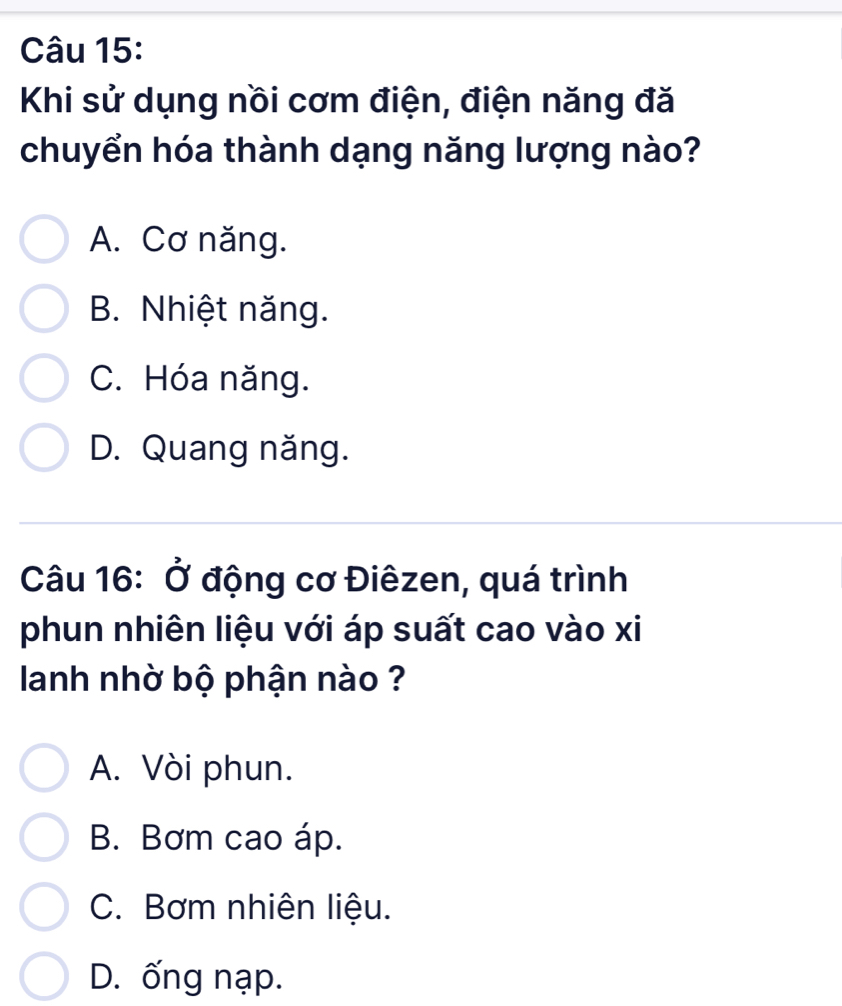 Khi sử dụng nồi cơm điện, điện năng đă
chuyển hóa thành dạng năng lượng nào?
A. Cơ năng.
B. Nhiệt năng.
C. Hóa năng.
D. Quang năng.
Câu 16: Ở động cơ Điêzen, quá trình
phun nhiên liệu với áp suất cao vào xi
lanh nhờ bộ phận nào ?
A. Vòi phun.
B. Bơm cao áp.
C. Bơm nhiên liệu.
D. ống nạp.