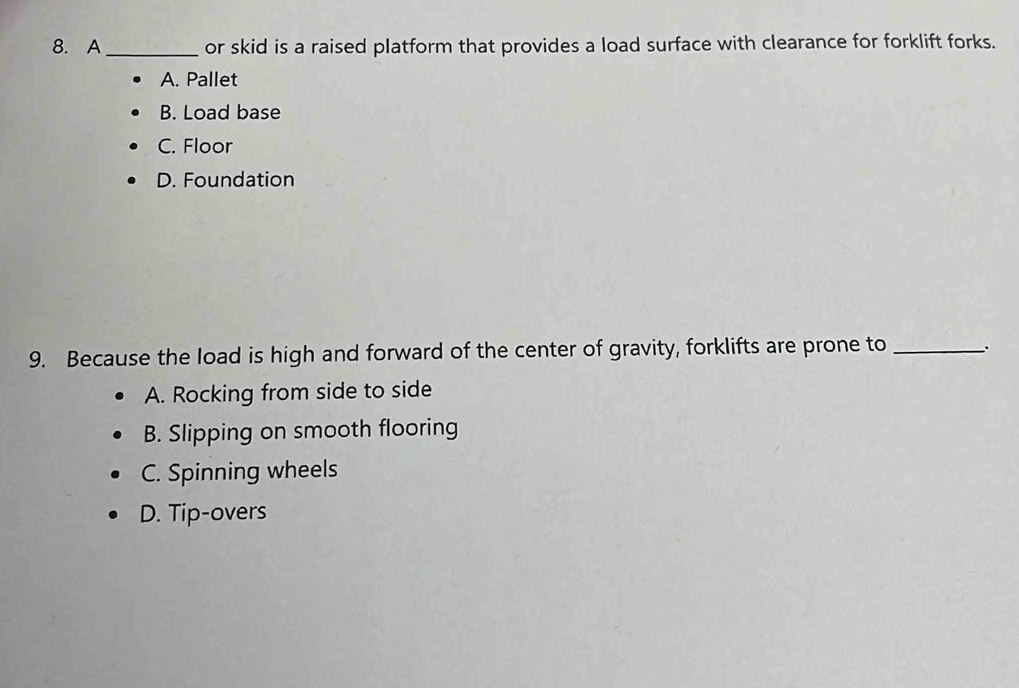 A_ or skid is a raised platform that provides a load surface with clearance for forklift forks.
A. Pallet
B. Load base
C. Floor
D. Foundation
9. Because the load is high and forward of the center of gravity, forklifts are prone to_
A. Rocking from side to side
B. Slipping on smooth flooring
C. Spinning wheels
D. Tip-overs