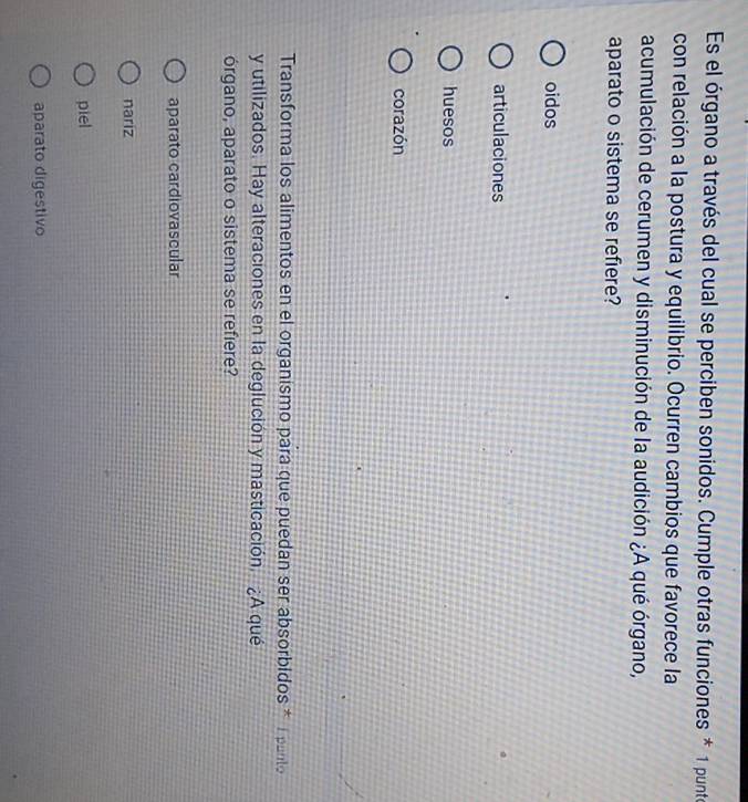Es el órgano a través del cual se perciben sonidos. Cumple otras funciones * 1 punto
con relación a la postura y equilibrio. Ocurren cambios que favorece la
acumulación de cerumen y disminución de la audición ¿A qué órgano,
aparato o sistema se refiere?
oidos
articulaciones
huesos
corazón
Transforma los alimentos en el organismo para que puedan ser absorbidos * I panto
y utilizados. Hay alteraciones en la deglución y masticación. ¿A qué
órgano, aparato o sistema se refiere?
aparato cardiovascular
nariz
piel
aparato digestivo