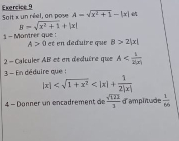 Soit x un réel, on pose A=sqrt(x^2+1)-|x| et
B=sqrt(x^2+1)+|x|
1 - Montrer que :
A>0 et en deduire que B>2|x|
2 - Calculer AB et en deduire que A
3 - En déduire que :
|x|
4 - Donner un encadrement de  sqrt(122)/3  d’amplitude  1/66 