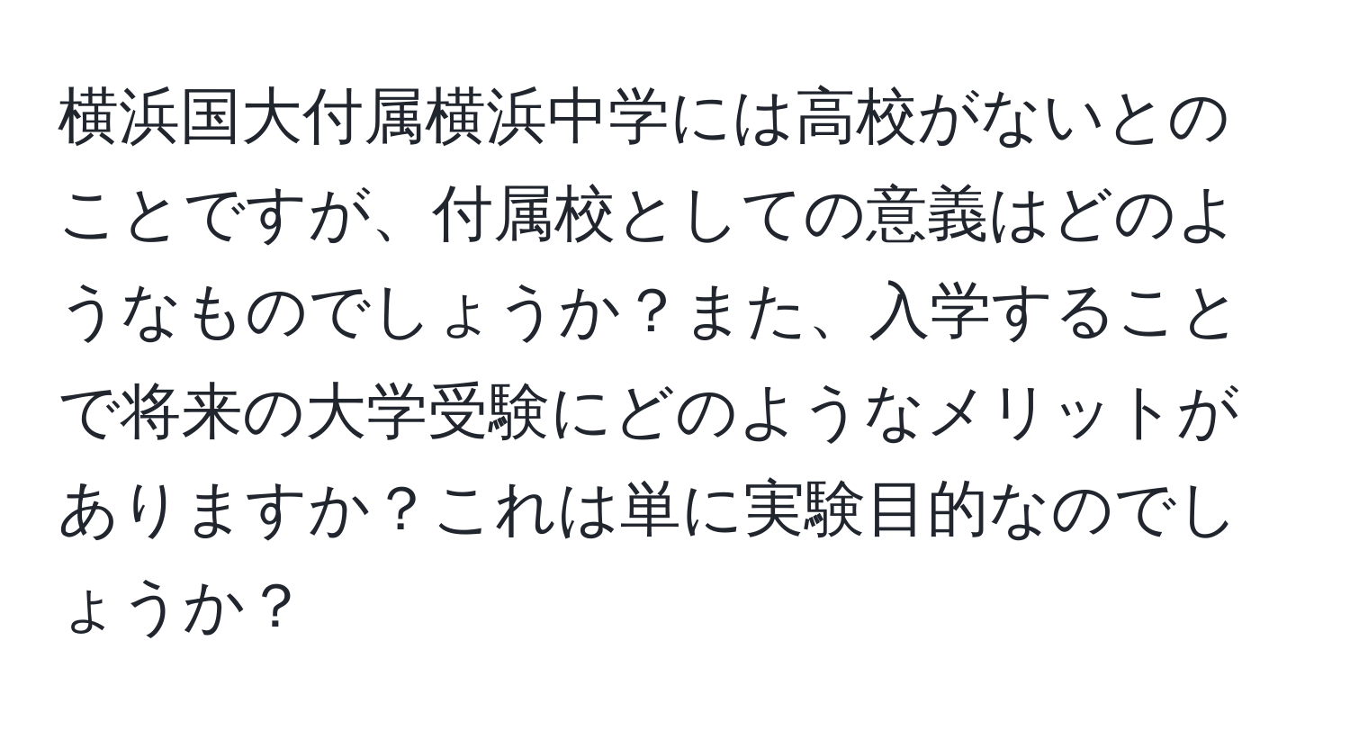 横浜国大付属横浜中学には高校がないとのことですが、付属校としての意義はどのようなものでしょうか？また、入学することで将来の大学受験にどのようなメリットがありますか？これは単に実験目的なのでしょうか？