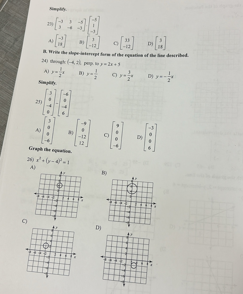 Simplify.
23) beginbmatrix -3&3&-5 3&-6&-3endbmatrix · beginbmatrix -5 1 -3endbmatrix
A) beginbmatrix -3 18endbmatrix B) beginbmatrix 3 -12endbmatrix C) beginbmatrix 33 -12endbmatrix D) beginbmatrix 3 18endbmatrix
B. Write the slope-intercept form of the equation of the line described.
24) through: (-4,2) , perp. to y=2x+5
A) y= 1/2 x B) y= 1/2  C) y= 3/2 x D) y=- 1/2 x
Simplify.
25) beginbmatrix 3 0 -4 0endbmatrix -beginbmatrix -6 0 -4 6endbmatrix
A) beginbmatrix 3 0 0 -6endbmatrix B) beginbmatrix -9 0 -12 12endbmatrix C) beginbmatrix 9 0 -6endbmatrix D) beginbmatrix -3 0 6endbmatrix
Graph the equation.
26) x^2+(y-4)^2=1
A)
B)
y
X
8 -6 -4 -2 2 4 6 8 x
=2
-4
-6
C)
D)